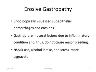 Erosive Gastropathy
• Endoscopically visualized subepithelial
hemorrhages and erosions
• Gastritis are mucosal lesions due to inflammatory
condition and, thus, do not cause major bleeding.
• NSAID use, alcohol intake, and stress more
aggravate
11/25/2017 14GI bleeding
 
