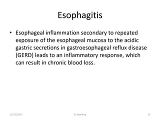 Esophagitis
• Esophageal inflammation secondary to repeated
exposure of the esophageal mucosa to the acidic
gastric secretions in gastroesophageal reflux disease
(GERD) leads to an inflammatory response, which
can result in chronic blood loss.
11/25/2017 15GI bleeding
 