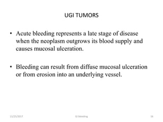 UGI TUMORS
• Acute bleeding represents a late stage of disease
when the neoplasm outgrows its blood supply and
causes mucosal ulceration.
• Bleeding can result from diffuse mucosal ulceration
or from erosion into an underlying vessel.
11/25/2017 16GI bleeding
 