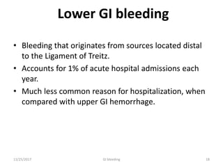Lower GI bleeding
• Bleeding that originates from sources located distal
to the Ligament of Treitz.
• Accounts for 1% of acute hospital admissions each
year.
• Much less common reason for hospitalization, when
compared with upper GI hemorrhage.
1811/25/2017 GI bleeding
 