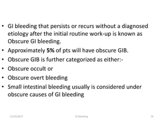 • GI bleeding that persists or recurs without a diagnosed
etiology after the initial routine work-up is known as
Obscure GI bleeding.
• Approximately 5% of pts will have obscure GIB.
• Obscure GIB is further categorized as either:-
• Obscure occult or
• Obscure overt bleeding
• Small intestinal bleeding usually is considered under
obscure causes of GI bleeding
1911/25/2017 GI bleeding
 
