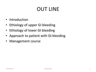 OUT LINE
• Introduction
• Ethiology of upper GI bleeding
• Ethiology of lower GI bleeding
• Approach to patient with GI bleeding
• Management course
11/25/2017 2GI bleeding
 