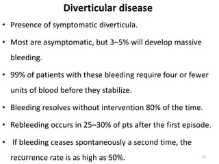 Diverticular disease
• Presence of symptomatic diverticula.
• Most are asymptomatic, but 3–5% will develop massive
bleeding.
• 99% of patients with these bleeding require four or fewer
units of blood before they stabilize.
• Bleeding resolves without intervention 80% of the time.
• Rebleeding occurs in 25–30% of pts after the first episode.
• If bleeding ceases spontaneously a second time, the
recurrence rate is as high as 50%. 2111/25/2017 GI bleeding
 