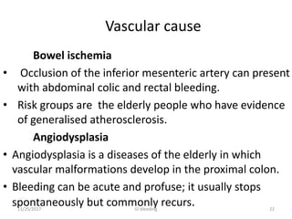 Vascular cause
Bowel ischemia
• Occlusion of the inferior mesenteric artery can present
with abdominal colic and rectal bleeding.
• Risk groups are the elderly people who have evidence
of generalised atherosclerosis.
Angiodysplasia
• Angiodysplasia is a diseases of the elderly in which
vascular malformations develop in the proximal colon.
• Bleeding can be acute and profuse; it usually stops
spontaneously but commonly recurs. 2211/25/2017 GI bleeding
 