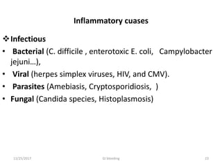 Inflammatory cuases
Infectious
• Bacterial (C. difficile , enterotoxic E. coli, Campylobacter
jejuni…),
• Viral (herpes simplex viruses, HIV, and CMV).
• Parasites (Amebiasis, Cryptosporidiosis, )
• Fungal (Candida species, Histoplasmosis)
2311/25/2017 GI bleeding
 