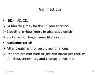 Noninfectious
• IBD:- UC, CD,
 GI bleeding may be the 1st presentation
 Bloody diarrhea (more in ulcerative colitis)
 acute hemorrhage (more likely in cd)
• Radiation colitis:
 After treatment for pelvic malignancies.
 Patients present with bright-red blood per rectum,
diarrhea, tenesmus, and crampy pelvic pain
2411/25/2017 GI bleeding
 