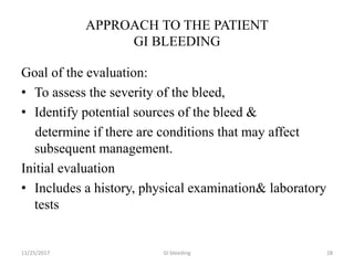 APPROACH TO THE PATIENT
GI BLEEDING
Goal of the evaluation:
• To assess the severity of the bleed,
• Identify potential sources of the bleed &
determine if there are conditions that may affect
subsequent management.
Initial evaluation
• Includes a history, physical examination& laboratory
tests
11/25/2017 28GI bleeding
 