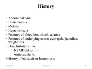 History
• Abdominal pain
• Hematemesis
• Melana
• Hematochezia
• Features of blood loss: shock, anemia
• Features of underlying cause: dyspepsia, jaundice,
weight loss
• Drug history: - like
NSAIDs(Aspirin)
Anticoagulants,
•History of epistaxis or hemoptysis
11/25/2017 29GI bleeding
 