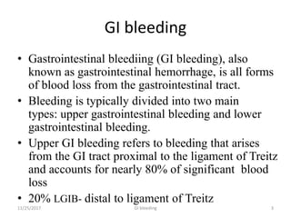 GI bleeding
• Gastrointestinal bleediing (GI bleeding), also
known as gastrointestinal hemorrhage, is all forms
of blood loss from the gastrointestinal tract.
• Bleeding is typically divided into two main
types: upper gastrointestinal bleeding and lower
gastrointestinal bleeding.
• Upper GI bleeding refers to bleeding that arises
from the GI tract proximal to the ligament of Treitz
and accounts for nearly 80% of significant blood
loss
• 20% LGIB- distal to ligament of Treitz
11/25/2017 3GI bleeding
 