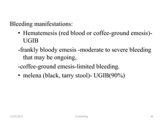 Bleeding manifestations:
• Hematemesis (red blood or coffee-ground emesis)-
UGIB
-frankly bloody emesis -moderate to severe bleeding
that may be ongoing,
-coffee-ground emesis-limited bleeding.
• melena (black, tarry stool)- UGIB(90%)
11/25/2017 30GI bleeding
 