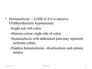 • Hematochezia :- LGIB or if it is massive
UGIB(orthostatic hypotension)
-bright red:-left colon
-Maroon colour:-right side of colon
-Hematochezia with abdominal pain;may represent
ischemic colitis,
-Painless hematochezia:- diverticulosis and colonic
tumors
11/25/2017 31GI bleeding
 
