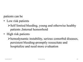 patients can be
• Low risk patients
Self limited bleeding, young and otherwise healthy
patients ;Internal hemorrhoid
• High risk patients
hemodynamic instability, serious comorbid diseases,
persistent bleeding-promptly resuscitate and
hospitalize and need more evaluation
3211/25/2017 GI bleeding
 
