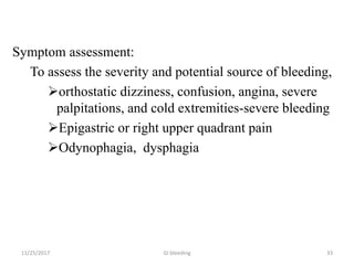 Symptom assessment:
To assess the severity and potential source of bleeding,
orthostatic dizziness, confusion, angina, severe
palpitations, and cold extremities-severe bleeding
Epigastric or right upper quadrant pain
Odynophagia, dysphagia
3311/25/2017 GI bleeding
 