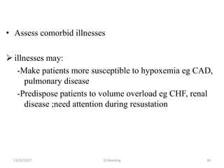 • Assess comorbid illnesses
 illnesses may:
-Make patients more susceptible to hypoxemia eg CAD,
pulmonary disease
-Predispose patients to volume overload eg CHF, renal
disease ;need attention during resustation
3611/25/2017 GI bleeding
 