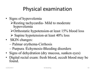 Physical examination
• Signs of hypovolemia
Resting tachycardia- Mild to moderate
hypovolemia
Orthostatic hypotension-at least 15% blood loss
 Supine hypotension-at least 40% loss
• SKIN changes:
– Palmar erythema-Cirrhosis
– Purpura /Echymosis-Bleeding disorders
• Signs of dehydration (dry mucosa, sunken eyes)
• Digital rectal exam: fresh blood, occult blood may be
found.
11/25/2017 GI bleeding 42
 