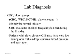 Lab Diagnosis
• CBC, blood group
-(CBC, WBC, HCT/Hb, platelet count…)
-Hb may be normal initially
-CBC should be checked frequently(q4-6h) during
the first day.
-Patients with slow, chronic GIB may have very low
hemoglobin values despite normal blood pressure
and heart rate.
11/25/2017 GI bleeding 44
 