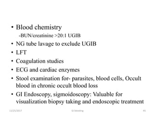 • Blood chemistry
-BUN/creatinine >20:1 UGIB
• NG tube lavage to exclude UGIB
• LFT
• Coagulation studies
• ECG and cardiac enzymes
• Stool examination for- parasites, blood cells, Occult
blood in chronic occult blood loss
• GI Endoscopy, sigmoidoscopy: Valuable for
visualization biopsy taking and endoscopic treatment
GI bleeding 4511/25/2017
 