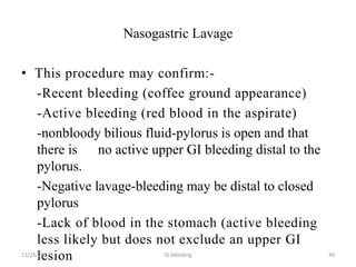 Nasogastric Lavage
• This procedure may confirm:-
-Recent bleeding (coffee ground appearance)
-Active bleeding (red blood in the aspirate)
-nonbloody bilious fluid-pylorus is open and that
there is no active upper GI bleeding distal to the
pylorus.
-Negative lavage-bleeding may be distal to closed
pylorus
-Lack of blood in the stomach (active bleeding
less likely but does not exclude an upper GI
lesion11/25/2017 GI bleeding 46
 
