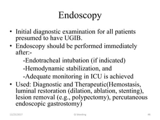 Endoscopy
• Initial diagnostic examination for all patients
presumed to have UGIB.
• Endoscopy should be performed immediately
after:-
-Endotracheal intubation (if indicated)
-Hemodynamic stabilization, and
-Adequate monitoring in ICU is achieved
• Used: Diagnostic and Therapeutic(Hemostasis,
luminal restoration (dilation, ablation, stenting),
lesion removal (e.g., polypectomy), percutaneous
endoscopic gastrostomy)
11/25/2017 GI bleeding 48
 