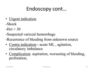 Endoscopy cont…
• Urgent indication
-Shock
-Hct < 30
-Suspected variceal hemorrhage
-Recurrence of bleeding from unknown source
• Contra indication:- acute MI, , agitation,
circulatory imbalance
• Complication: aspiration, worsening of bleeding,
perforation,
11/25/2017 GI bleeding 49
 