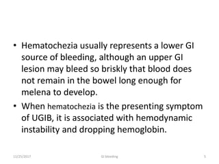 • Hematochezia usually represents a lower GI
source of bleeding, although an upper GI
lesion may bleed so briskly that blood does
not remain in the bowel long enough for
melena to develop.
• When hematochezia is the presenting symptom
of UGIB, it is associated with hemodynamic
instability and dropping hemoglobin.
11/25/2017 5GI bleeding
 