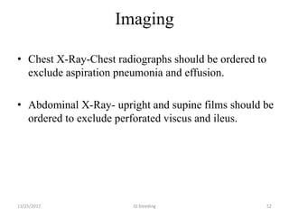 Imaging
• Chest X-Ray-Chest radiographs should be ordered to
exclude aspiration pneumonia and effusion.
• Abdominal X-Ray- upright and supine films should be
ordered to exclude perforated viscus and ileus.
GI bleeding 5211/25/2017
 