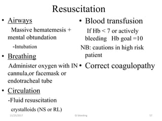 Resuscitation
• Airways
Massive hematemesis +
mental obtundation
-Intubation
• Breathing
Administer oxygen with IN
cannula,or facemask or
endotracheal tube
• Circulation
-Fluid resuscitation
crystalloids (NS or RL)
• Blood transfusion
If Hb < 7 or actively
bleeding Hb goal =10
NB: cautions in high risk
patient
• Correct coagulopathy
GI bleeding 5711/25/2017
 