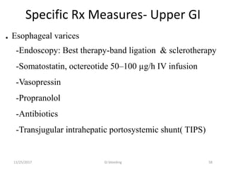 Specific Rx Measures- Upper GI
. Esophageal varices
-Endoscopy: Best therapy-band ligation & sclerotherapy
-Somatostatin, octereotide 50–100 µg/h IV infusion
-Vasopressin
-Propranolol
-Antibiotics
-Transjugular intrahepatic portosystemic shunt( TIPS)
GI bleeding 5811/25/2017
 