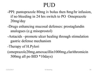 PUD
-PPI: pantoprazole 80mg iv bolus then 8mg/hr infusion,
if no bleeding in 24 hrs switch to PO Omeprazole
20mg/day
-Drugs enhancing mucosal defenses: prostaglandin
analogues (e.g misoprostol)
-Antacids –promote ulcer healing through stimulation
gastric defense mechanism
-Therapy of H.Pylori
(omeprazole20mg,amoxacillin1000mg,clarithromicin
500mg all po BID *10days)
GI bleeding 5911/25/2017
 