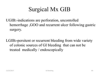 Surgical Mx GIB
UGIB:-indications are perforation, uncontolled
hemorrhage ,GOO and recurrent ulcer following gastric
surgery.
LGIB:-persitent or recurrent bleeding from wide variety
of colonic sources of GI bleeding that can not be
treated medically / endoscopically
GI bleeding 6011/25/2017
 
