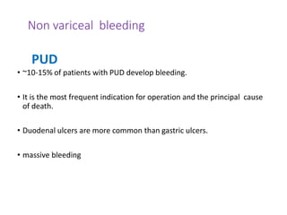 Non variceal bleeding
• ~10-15% of patients with PUD develop bleeding.
• It is the most frequent indication for operation and the principal cause
of death.
• Duodenal ulcers are more common than gastric ulcers.
• massive bleeding
PUD
 