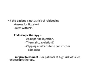 • If the patient is not at risk of rebleeding
-Assess for H. pylori
-Treat with PPI.
Endoscopic therapy –
- epinephrine injection,
- Thermal coagulation&
- Clipping at ulcer site to constrict or
compress
surgical treatment –for patients at high risk of failed
endoscopic therapy.
 