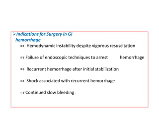➢Indications for Surgery in GI
hemorrhage
=› Hemodynamic instability despite vigorous resuscitation
=› Failure of endoscopic techniques to arrest hemorrhage
=› Recurrent hemorrhage after initial stabilization
=› Shock associated with recurrent hemorrhage
=› Continued slow bleeding .
 