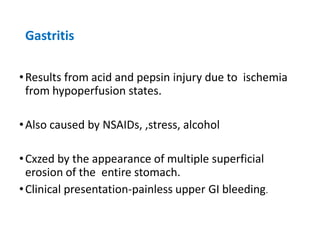 Gastritis
•Results from acid and pepsin injury due to ischemia
from hypoperfusion states.
•Also caused by NSAIDs, ,stress, alcohol
•Cxzed by the appearance of multiple superficial
erosion of the entire stomach.
•Clinical presentation-painless upper GI bleeding.
 