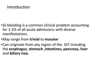 Introduction
•GI bleeding is a common clinical problem accounting
for 1-2% of all acute admissions with diverse
manifestations.
•May range from trivial to massive
•Can originate from any region of the GIT including
the esophagus, stomach ,Intestines, pancreas, liver
and biliary tree.
 