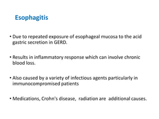 Esophagitis
• Due to repeated exposure of esophageal mucosa to the acid
gastric secretion in GERD.
• Results in inflammatory response which can involve chronic
blood loss.
• Also caused by a variety of infectious agents particularly in
immunocompromised patients
• Medications, Crohn's disease, radiation are additional causes.
 
