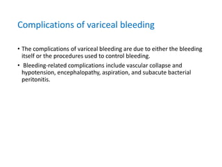 Complications of variceal bleeding
• The complications of variceal bleeding are due to either the bleeding
itself or the procedures used to control bleeding.
• Bleeding-related complications include vascular collapse and
hypotension, encephalopathy, aspiration, and subacute bacterial
peritonitis.
 