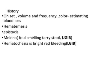 History
•On set , volume and frequency ,color- estimating
blood loss
•Hematemesis
•epistaxis
•Melena( foul smelling tarry stool, UGIB)
•Hematochezia is bright red bleeding(LGIB)
 