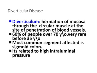 Diverticular Disease
Diverticulum: herniation of mucosa
through the circular muscle at the
site of penetration of blood vessels.
60% of people over 70 yo,very rare
before 35 yo
Most common segment affected is
sigmoid colon.
Its related to high intraluminal
pressure
 