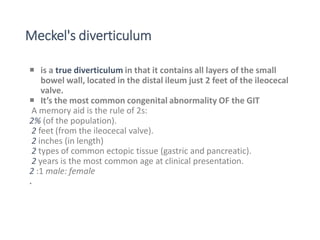 Meckel's diverticulum
 is a true diverticulum in that it contains all layers of the small
bowel wall, located in the distal ileum just 2 feet of the ileocecal
valve.
 It’s the most common congenital abnormality OF the GIT
A memory aid is the rule of 2s:
2% (of the population).
2 feet (from the ileocecal valve).
2 inches (in length)
2 types of common ectopic tissue (gastric and pancreatic).
2 years is the most common age at clinical presentation.
2 :1 male: female
.
 