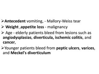 ➢Antecedent vomiting, - Mallory-Weiss tear
➢ Weight ,appetite loss - malignancy
➢ Age - elderly patients bleed from lesions such as
angiodysplasias, diverticula, ischemic colitis, and
cancer,
➢Younger patients bleed from peptic ulcers, varices,
and Meckel's diverticulum
 