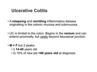 Ulcerative Colitis
• A relapsing and remitting inflammatory disease
originating in the colonic mucosa and submucosa.
• UC is limited to the colon. Begins in the rectum and can
extend proximally, but rarely beyond ileocaecal junction.
• M = F but 2 peaks:
• i) 14-40 years old
• ii) 15% of new pts >60 years old at diagnosis
 