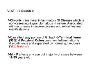 Crohn’s disease
❖Chronic transmural inflammatory GI Disease which is
non-caseating & granulomatous in nature. Associated
with recurrence in severe disease and extraintestinal
manifestations.
❖Can affect any portion of GI tract →Terminal Ileum
(50%) & Proximal Colon common. Inflammation is
discontinuous and separated by normal gut mucosa
(‘skip lesions’).
❖M = F affects any age but majority of cases between
11-35 years old
 