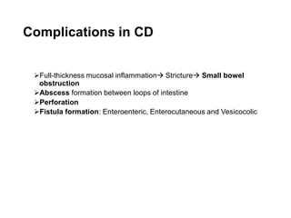 Complications in CD
➢Full-thickness mucosal inflammation→ Stricture→ Small bowel
obstruction
➢Abscess formation between loops of intestine
➢Perforation
➢Fistula formation: Enteroenteric, Enterocutaneous and Vesicocolic
 