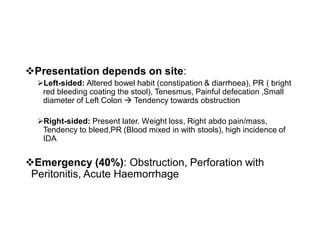 ❖Presentation depends on site:
➢Left-sided: Altered bowel habit (constipation & diarrhoea), PR ( bright
red bleeding coating the stool), Tenesmus, Painful defecation ,Small
diameter of Left Colon → Tendency towards obstruction
➢Right-sided: Present later. Weight loss, Right abdo pain/mass,
Tendency to bleed,PR (Blood mixed in with stools), high incidence of
IDA
❖Emergency (40%): Obstruction, Perforation with
Peritonitis, Acute Haemorrhage
 