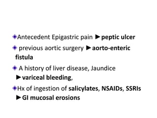 Antecedent Epigastric pain ►peptic ulcer
previous aortic surgery ►aorto-enteric
fistula
A history of liver disease, Jaundice
►variceal bleeding,
Hx of ingestion of salicylates, NSAIDs, SSRIs
►GI mucosal erosions
 