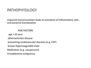 PATHOPHYSILOGY
Impaired microcirculation leads to activation of inflammatory cells ,
and bacterial translocation
RISK FACTORS
age > 65 year
atherosclerotic disease
preexisting cardiovascular diseases (e.g. CHF)
known hypercoagulable state
Medication (e.g. vasopressor)
Inraabdomina malignancy
 
