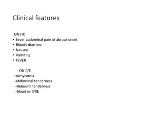 Clinical features
ON HX
• Sever abdominal pain of abrupt onset
• Bloody diarrhea
• Nausea
• Vomiting
• FEVER
ON P/E
–tachycardia
-abdominal tenderness
-Rebound tenderness
-blood on DRE
 