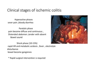 Clinical stages of ischemic colitis
Hyperactive phases
sever pain ,bloody diarrhea
Paralytic phase
pain become diffuse and continuous ,
Distended abdomen ,tender with absent
Bowel sound
Shock phase (10-15%)
rapid HR and metabolic acidosis ,fever , electrolyte
disturbance
bowel become gangrenes
* Rapid surgical intervention is required
 