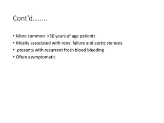Cont’d….....
• More common >50 years of age patients
• Mostly associated with renal failure and aortic stenosis
• presents with recurrent fresh blood bleeding
• Often asymptomatic
 